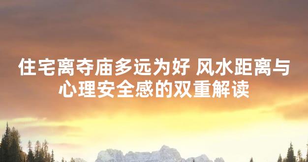 住宅离夺庙多远为好 风水距离与心理安全感的双重解读